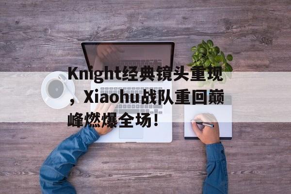 Knight经典镜头重现，Xiaohu战队重回巅峰燃爆全场！