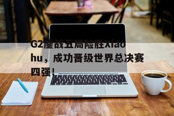 平博官网-G2鏖战五局险胜Xiaohu,成功晋级世界总决赛四强!