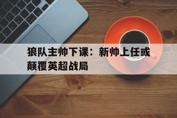 狼队主帅下课：新帅上任或颠覆英超战局