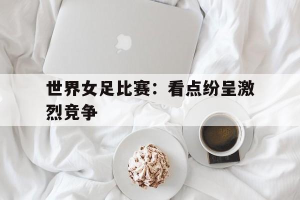平博娱乐-世界女足比赛：看点纷呈激烈竞争
