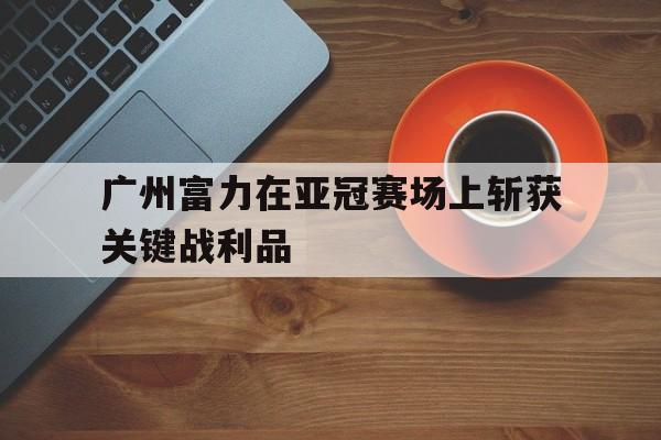 平博APP-广州富力在亚冠赛场上斩获关键战利品